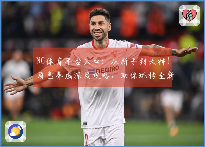 NG体育平台入口：从新手到大神！角色养成深度攻略，助你玩转全新养成体系