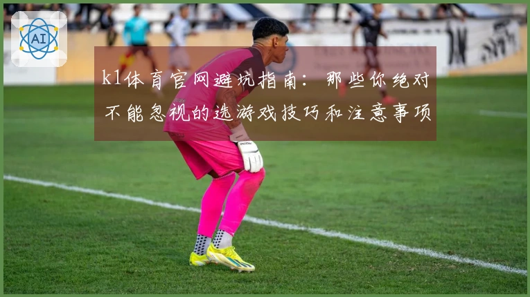 k1体育官网避坑指南：那些你绝对不能忽视的选游戏技巧和注意事项
