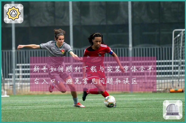 新手如何顺利下载与安装华体会平台入口，避免常见问题和误区