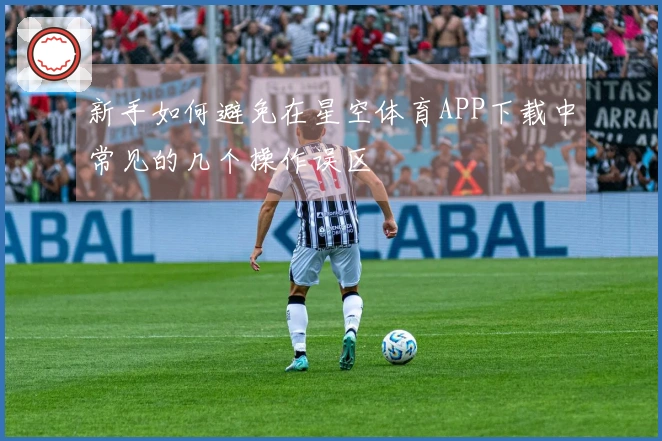 新手如何避免在星空体育APP下载中常见的几个操作误区
